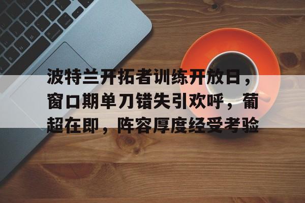 九游体育APP-包含波特兰开拓者训练开放日，窗口期单刀错失引欢呼，葡超在即，阵容厚度经受考验的词条